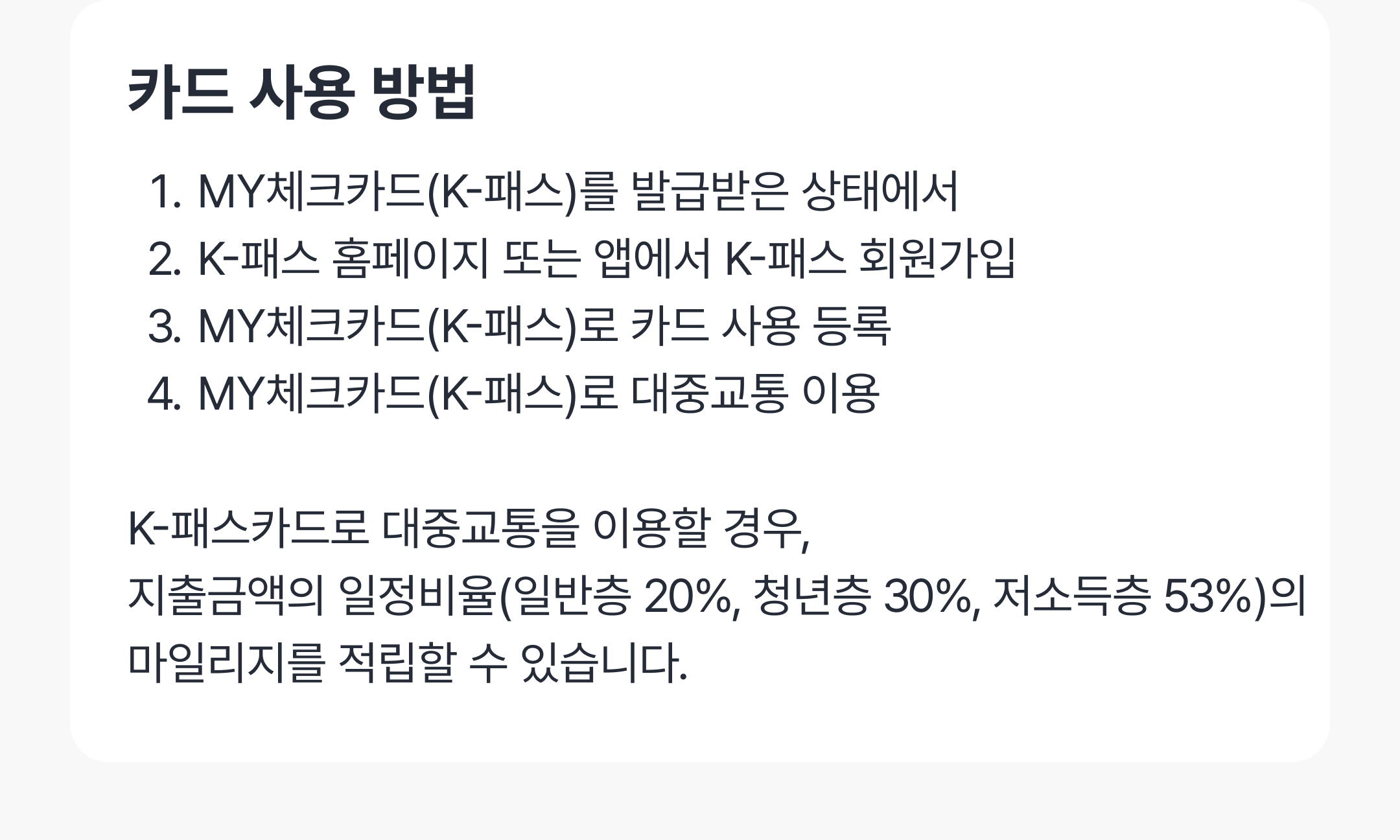 카드 사용 방법
1. MY체크카드(K-패스)를 발급받고
2. K-패스 홈페이지 또는 앱에서 K-패스 회원가입
3. MY체크카드(K-패스)로 카드 사용 등록
4. MY체크카드(K-패스)로 대중교통 이용

K-패스카드로 대중교통을 이용할 경우, 
지출금액의 일정비율(일반층 20%, 청년층 30%, 저소득층 53%)의 마일리지를 적립할 수 있습니다.