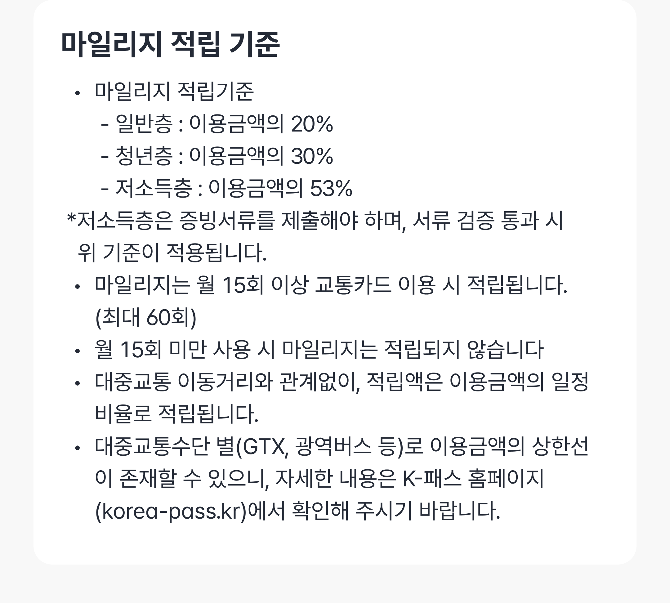 마일리지 적립 기준
마일리지 적립기준
       - 일반층 : 이용금액의 20%
       - 청년층 : 이용금액의 30%
       - 저소득층 : 이용금액의 53%
 *저소득층은 증빙서류를 제출해야 하며, 서류 검증 통과 시 
   위 기준이 적용됩니다.
마일리지는 월 15회 이상 교통카드 이용 시 적립됩니다.
      (최대 60회)
월 15회 미만 사용 시 마일리지는 적립되지 않습니다
대중교통 이동거리와 관계없이, 적립액은 이용금액의 일정비율로 적립됩니다.
대중교통수단 별(GTX, 광역버스 등)로 이용금액의 상한선이 존재할 수 있으니, 자세한 내용은 K-패스 홈페이지(korea-pass.kr)에서 확인해 주시기 바랍니다.