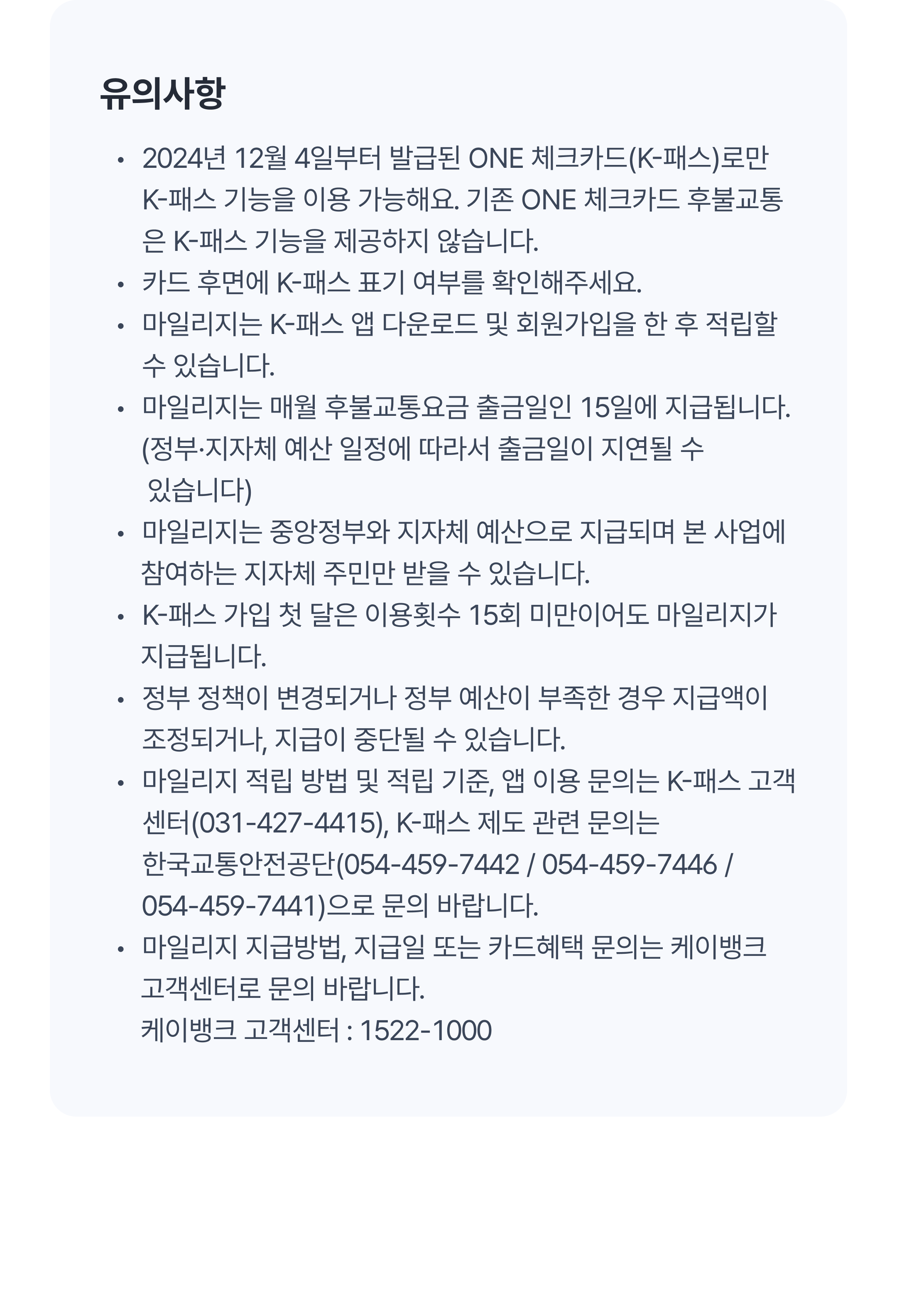 유의사항
마일리지는 K-패스 앱 다운로드 및 회원가입을 한 후 적립할 수 있습니다.
마일리지는 매월 후불교통요금 출금일인 15일에 지급됩니다.
    (정부·지자체 예산 일정에 따라서 출금일이 지연될 수 있습니다)
마일리지는 중앙정부와 지자체 예산으로 지급되며 본 사업에 
      참여하는 지자체 주민만 받을 수 있습니다.
K-패스 가입 첫 달은 이용횟수 15회 미만이어도 마일리지가 
      지급됩니다.
정부 정책이 변경되거나 정부 예산이 부족한 경우 지급액이 조정되거나, 지급이 중단될 수 있습니다.
마일리지 적립 방법 및 적립 기준, 앱 이용 문의는 K-패스 고객센터(031-427-4415), K-패스 제도 관련 문의는 한국교통안전공단(054-459-7442 / 054-459-7446 / 054-459-7441)으로 문의 바랍니다.
마일리지 지급방법, 지급일 또는 카드혜택 문의는 케이뱅크 
      고객센터로 문의 바랍니다.(케이뱅크 고객센터 : 1522-1000)